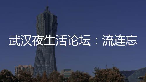 武汉夜生活论坛：洞悉城市夜晚的梦幻与真实